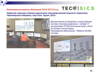 10
Реализованные проекты Компанией TECO SICS Group
Нефтяной терминал в Кулеви (увеличение производственной мощности терминала),
Черноморское побережье, порт Поти, Грузия, 2012г.
Дополнительно установлены к существующей
системе: Система управления – на базе 17
контроллеров ТС700 (оптическая связь). Итого
34 узловых контроллеров.
Программное обеспечение – Reliance SCADA
система.
 