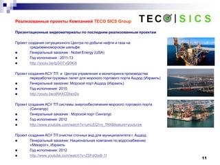 11
Реализованные проекты Компанией TECO SICS Group
Презентационные видеоматериалы по последним реализованным проектам
Проект создания ситуационного Центра по добыче нефти и газа на
средиземноморском шельфе.
 Генеральный заказчик : Nobel Energy (USA)
 Год исполнения : 2011-13
 http://youtu.be/IpSOTvQ0Ki8
Проект создания ACУ ТП и Центра управления и мониторинга производства
переработки грузовых палет для морского торгового порта Ашдод (Израиль)
 Генеральный заказчик: Морской порт Aшдод (Израиль)
 Год исполнения: 2010
 http://youtu.be/aRAXCDIwxDs
Проект создания АСУ ТП системы энергообеспечения морского торгового порта
(Сингапур)
 Генеральный заказчик : Морской порт Сингапур
 Год исполнения :2012
 http://www.youtube.com/watch?v=umLEQ1m_TR4&feature=youtu.be
Проект создания АСУ ТП очистки сточных вод для муниципалитета г. Ашдод
 Генеральный заказчик: Национальная компания по водоснабжению
«Мекарот», Израиль
 Год исполнения: 2012
 http://www.youtube.com/watch?v=ZSFdOjxB-1I
 