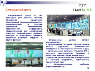 13
Ситуационный центр
Ситуационный центр — это
помещение (зал, комната, кабинет),
оснащённое средствами
коммуникаций (видеоконференцсвязь,
конференц-связь и другими
средствами интерактивного
представления информации),
предназначенное для оперативного
принятия управленческих решений,
контроля и мониторинга объектов
различной природы, ситуаций и
других функций. Ситуационные центры сегодня
используются:
- федеральными органами государственной
власти (президент, правительство,
федеральные министерства, агентства и др.);
- региональными органами субъектов РФ и
местного самоуправления (краевые и
областные администрации, мэрии и др.);
- крупными промышленными предприятиями
в отраслях энергетики, нефтегазовой,
транспортной и др;
- образовательными учебными
учреждениями и др.
 