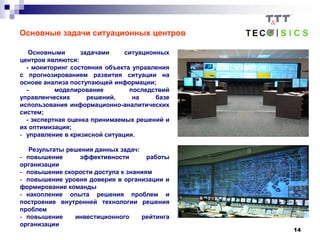 14
Основные задачи ситуационных центров
Основными задачами ситуационных
центров являются:
- мониторинг состояния объекта управления
с прогнозированием развития ситуации на
основе анализа поступающей информации;
- моделирование последствий
управленческих решений, на базе
использования информационно-аналитических
систем;
- экспертная оценка принимаемых решений и
их оптимизация;
- управление в кризисной ситуации.
Результаты решения данных задач:
- повышение эффективности работы
организации
- повышение скорости доступа к знаниям
- повышение уровня доверия в организации и
формирование команды
- накопление опыта решения проблем и
построение внутренней технологии решения
проблем
- повышение инвестиционного рейтинга
организации
 