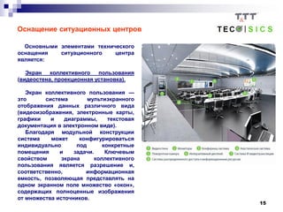 15
Оснащение ситуационных центров
Основными элементами технического
оснащения ситуационного центра
является:
Экран коллективного пользования
(видеостена, проекционная установка).
Экран коллективного пользования —
это система мультиэкранного
отображения данных различного вида
(видеоизображения, электронные карты,
графики и диаграммы, текстовая
документация в электронном виде).
Благодаря модульной конструкции
система может конфигурироваться
индивидуально под конкретные
помещения и задачи. Ключевым
свойством экрана коллективного
пользования является разрешение и,
соответственно, информационная
емкость, позволяющая представлять на
одном экранном поле множество «окон»,
содержащих полноценные изображения
от множества источников.
 
