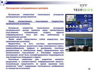 16
Оснащение ситуационных центров
Основными элементами технического оснащения
ситуационного центра является:
Экран коллективного пользования (видеостена,
проекционная установка).
Основным элементом технического оснащения
ситуационного центра является экран коллективного
пользования, позволяющий создать единый
информационный язык для лиц, работающих в
ситуационном центре.
Экран может представлять собой видеостену или
проекционную установку.
Видеостены, то есть системы мультиэкранного
отображения данных различного вида (электронные карты,
видеоизображения, графики и диаграммы, текстовая
документация в электронном виде), предназначены для
коллективного пользования и, благодаря модульной
конструкции, могут быть сконфигурированы индивидуально
под конкретные помещения и задачи.
Ключевым свойством для видеостен является
разрешение и, соответственно, информационная емкость,
позволяющая представлять на одном экранном поле
множество "окон", содержащих полноценные изображения
от множества источников.
 