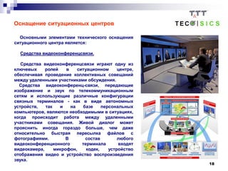 18
Оснащение ситуационных центров
Основными элементами технического оснащения
ситуационного центра является:
Средства видеоконференцсвязи.
Средства видеоконференцсвязи играют одну из
ключевых ролей в ситуационном центре,
обеспечивая проведение коллективных совещаний
между удаленными участниками обсуждения.
Средства видеоконференц-связи, передающие
изображение и звук по телекоммуникационным
сетям и использующие различные конфигурации
связных терминалов - как в виде автономных
устройств, так и на базе персональных
компьютеров, являются необходимыми в ситуациях,
когда происходит работа между удаленными
участниками совещания. Живой диалог может
прояснить иногда гораздо больше, чем даже
относительно быстрая пересылка файлов с
фотографиями. В состав любого
видеоконференционного терминала входят
видеокамера, микрофон, кодек, устройство
отображения видео и устройство воспроизведения
звука.
 