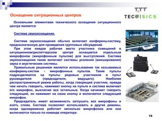 19
Оснащение ситуационных центров
Основными элементами технического оснащения ситуационного
центра является:
Система звукооснащения.
Система звукооснащения обычно включает конференц-систему,
предназначенную для проведения групповых обсуждений.
При этом каждое рабочее место участника совещаний в
ситуационном/диспетчерском центре оснащается отдельным
микрофоном (микрофонным пультом) для выступлений. Система
звукооснащения также включает системы усиления (микширования)
звука и акустические системы.
Правильным решением является использование так называемых
конференц-систем - микрофонных пультов. Такие пульты
подразделяются на пульты рядовых участников и пульт
руководителя (председателя, ведущего). Наиболее
распространенный режим работы, когда говорящий участник, прежде
чем начать говорить, нажимает кнопку на пульте и система включает
его микрофон, выключая все остальные. Когда начинает говорить
следующий, он нажимает на свою кнопку и включается следующий
микрофон.
Председатель имеет возможность заглушить все микрофоны и
взять слово. Система позволяет использовать и другие режимы,
когда одновременно работает несколько микрофонов или они
включаются только по команде оператора.
 