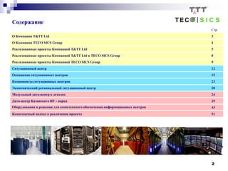 2
Содержание
Стр.
О Компании T&TT Ltd 3
О Компании TECO SICS Group 4
Реализованные проекты Компанией T&TT Ltd 5
Реализованные проекты Компанией T&TT Ltd и TECO SICS Group 8
Реализованные проекты Компанией TECO SICS Group 9
Ситуационный центр 12
Оснащение ситуационных центров 15
Компоненты ситуационных центров 23
Экономический региональный ситуационный центр 28
Модульный дата-центр в деталях 24
Дата-центр Казанского ИТ - парка 29
Оборудования и решения для комплексного обеспечения информационных центров 43
Комплексный подход к реализации проекта 51
 