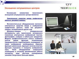 20
Оснащение ситуационных центров
Основными элементами технического
оснащения ситуационного центра является:
Электронные средства ввода графических
данных: документ-камеры.
Вспомогательным оборудованием являются
электронные средства ввода и отображения
графических данных, такие как документ-
камеры, интерактивные доски и др.
Документ-камеры - универсальные
инструменты для, практически, мгновенного
получения электронных изображений текстов,
фотографий, слайдов и небольших предметов.
Модели профессионального класса снабжены
целым рядом функций, позволяющих
предварительно подготавливать выводимое на
экран изображение необходимым образом:
функция увеличения, функция негатив-позитив,
функция подсветки и поворота изображения,
проч. Такое оборудование совершенно
необходимо в ситуации динамической работы
экспертов: ведь обычное сканирование
занимает безусловно большее время.
 
