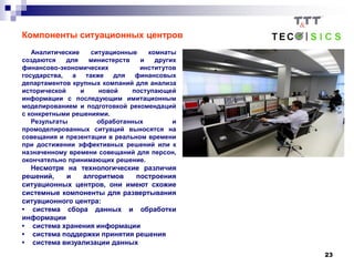 23
Компоненты ситуационных центров
Аналитические ситуационные комнаты
создаются для министерств и других
финансово-экономических институтов
государства, а также для финансовых
департаментов крупных компаний для анализа
исторической и новой поступающей
информации с последующим имитационным
моделированием и подготовкой рекомендаций
с конкретными решениями.
Результаты обработанных и
промоделированных ситуаций выносятся на
совещания и презентации в реальном времени
при достижении эффективных решений или к
назначенному времени совещаний для персон,
окончательно принимающих решение.
Несмотря на технологические различия
решений, и алгоритмов построения
ситуационных центров, они имеют схожие
системные компоненты для развертывания
ситуационного центра:
• система сбора данных и обработки
информации
• система хранения информации
• система поддержки принятия решения
• система визуализации данных
 