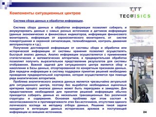 24
Компоненты ситуационных центров
Система сбора данных и обработки информации.
Система сбора данных и обработки информации позволяет собирать и
аккумулировать данные с самых разных источников и датчиков информации
(данные экономических и финансовых индикаторов, информация финансового
мониторинга, информация от аэрокосмического мониторинга, от систем
пожаротушения и охранной сигнализации, теленаблюдения, контроль движения
автотранспорта и т.д.).
Получение достоверной информации от системы сбора и обработки или
исторической информации от системы хранения позволяет осуществлять
быстрый анализ данных. Анализ информации осуществляется с применением
статистических и математических алгоритмов, а предварительная обработка
позволяет получить выразительное представление результатов для системы
отображения. Важной задачей для ситуационного центра является сбор и
накопление в базы данных, отсортированной по конкретным признакам данных.
Для передачи информации в систему поддержки принятия решений необходимо
проведение предварительной сортировки, которая осуществляется при помощи
ряда аналитических алгоритмов.
Проблема аналитического анализа данных является чрезвычайно актуальной
для ситуационного центра, поэтому без выработки необходимых оценочных
критериев процесс анализа данных может быть перегружен и замедлен. Для
предоставления необходимой для принятия решений информации обычно
приходится собирать данные из нескольких транзакционных баз различной
структуры и содержания. Основная проблема при этом состоит в
несогласованности и противоречивости этих баз-источников, отсутствии единого
логического взгляда на методику отбора данных. Решение такой задачи
находится в интеграции данных исторических архивов и поступающей
информации из внешних источников.
 
