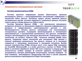 25
Компоненты ситуационных центров
Система хранения данных (СХД).
Система хранения информации должна обеспечивать хранение
разнородных данных с консолидированием поступающей информации в
нескольких базах данных. Основные задачи систем хранения данных
ситуационного центра: высокая надежность сохранности данных, быстрый
поиск и доступ к базам данных из любого места.
Система Хранения Данных (СХД) - это комплексное программно-
аппаратное решение по организации надёжного хранения информационных
ресурсов и предоставления гарантированного доступа к ним.
Беспрецедентные объемы данных, проходящие или накапливаемые
ситуационным центром, вынуждают проектировщиков и интеграторов
присматриваться к альтернативам реляционных баз данных, платформы
которых эксплуатируются уже несколько десятилетий. Совокупность новых
технологий, на которых строятся СХД, получили название NoSQL базы
данных. Появление новых технологий для построения СХД связано с
главной проблемой реляционных баз данных, которые не в состоянии
справиться с нагрузками, возросшими в последнем пятилетии. Выбор
нашими специалистами СУБД, которые могут стать ядром СХД, направлен
на CouchDB, MemcacheDB, а в особо критичных случаях на Redis. СУБД
Redis в состоянии обработать более 100 тысяч запросов в секунду даже на
относительно слабом сервере. В качестве варианта построения СХД
ситуационных центров рекомендуем использовать линейку серверов на
базе новейших многоядерных процессоров Intel Xeon и систем хранения
данных российского производителя ETegro Technologies.
 