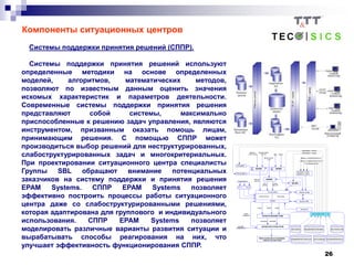 26
Компоненты ситуационных центров
Системы поддержки принятия решений (СППР).
Cистемы поддержки принятия решений используют
определенные методики на основе определенных
моделей, алгоритмов, математических методов,
позволяют по известным данным оценить значения
искомых характеристик и параметров деятельности.
Современные системы поддержки принятия решения
представляют собой системы, максимально
приспособленные к решению задач управления, являются
инструментом, призванным оказать помощь лицам,
принимающим решения. С помощью СППР может
производиться выбор решений для неструктурированных,
слабоструктурированных задач и многокритериальных.
При проектировании ситуационного центра специалисты
Группы SBL обращают внимание потенциальных
заказчиков на систему поддержки и принятия решения
EPAM Systems. СППР EPAM Systems позволяет
эффективно построить процессы работы ситуационного
центра даже со слабоструктурированными решениями,
которая адаптирована для группового и индивидуального
использования. СППР EPAM Systems позволяет
моделировать различные варианты развития ситуации и
вырабатывать способы реагирования на них, что
улучшает эффективность функционирования СППР.
 