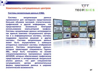 27
Компоненты ситуационных центров
Системы визуализации данных (СВД).
Системы визуализации данных
применяются для наглядного представления
больших объемов числовой, статистической,
графической и другой информации, что
представляется возможным благодаря
использованию компьютерной графики.
Системы визуализации данных интегрируется
как единый комплекс ситуационного центра,
так и в информационные системы, системы
поддержки принятия решений и другие
системы. Система визуализации данных
может быть осуществлена с помощью
аппаратных компонент системы отображения
данных. Системы визуализации данных,
которые проектируют специалисты Группы
SBL, могут быть построены на основе
специализированных программных средств
ADVIZOR, которые обеспечивают графическое
представление и интерактивный визуальный
анализ данных, что дает специалистам
ситуационного центра дополнительные
формы представления данных и широкие
аналитические возможности.
 