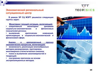 29
Экономический региональный
ситуационный центр
В рамках ЭР СЦ МЭРТ решаются следующие
группы задач:
Мониторинг текущей ситуации, включающий:
• оперативный мониторинг динамики
социально-экономических и финансовых
показателей региона;
• выявление критических изменений,
происходящих в социально-экономической и
финансовой сфере.
Анализ и краткосрочный прогноз
экономических процессов, включающий:
• возможность реализации многообразных
методов ранжирования, группировок,
многомерного статистического анализа;
• поиск и выявление закономерностей и
тенденций;
• построение прогнозов на основе
экстраполяционных методов.
 
