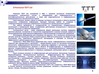 3
О Компании T&TT Ltd
Компания T&TT Ltd, основанная в 1993 г., является системным интегратором,
поставщиком комплексных систем и оборудования для информационных и
многофункциональных дата-центров, а также для индустриальных и информационно-
коммуникационных технологических парков.
Наша компания, являясь одним из ведущих системных интеграторов в области решений
визуального отображения информации, проводит большую работу по созданию и
совершенствованию концепции современного ситуационного центра различного уровня.
Эта работа проводится в сотрудничестве со специалистами государственных
организаций и коммерческих фирм, сотрудниками действующих ситуационных и кризисных
центров, научными и учебными заведениями.
Ситуационный центр - самая современная форма реализации системы поддержки
принятия решений, основанная на технологиях моделирования и анализа ситуаций, предельно
концентрированном представлении информации и обеспечивающая интегральное управление.
Интегрируем оборудование для оснащения как крупных, так и локальных ситуационных
центров, включая технику для сбора и анализа данных. Работая на репутацию, мы берем на себя
выполнение всех гарантийных обязательств поставщиков и отвечаем за качество и
эффективность работы вашего комплекса.
Совместно с TECO SICS Group предлагаем весь спектр информационных технологий и
сервисов для корпоративных заказчиков — предоставляем услуги по системной интеграции,
консалтингу, информационной безопасности, сервисной поддержке и аутсорсингу, реализуем
комплексные интегрированные решения в области ИТ-инфраструктуры и информатизации
крупных государственных структур, промышленных и телекоммуникационных предприятий,
банков, инвестиционно-финансовых и страховых учреждений, организаций малого и среднего
бизнеса.
Наши основные решения по инфраструктуре для дата-центров: Автономная генерация;
Видеонаблюдение; Вычислительные комплексы; Инфраструктурное ПО; Программно-
аппаратные комплексы; Системы хранения данных; Системы резервного копирования,
восстановления и архивирования; Системы управления персональными рабочими местами;
Системы мониторинга и управления ИТ-инфраструктурой; Виртуализированная
инфраструктура; Облачные решения; Территориально-распределенные информационные
комплексы; Центры обработки данных (ЦОД); Инженерные системы.
Одним из реализованных проектов компанией «T&TT Ltd» совместно с TECO SICS Group
в России является интеллектуальная система управления, контроля и безопасности «Дата
Центр», г.Казань, Республика Татарстан.
 