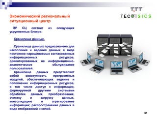 31
Экономический региональный
ситуационный центр
ЭР СЦ состоит из следующих
укрупненных блоков:
Хранилище данных.
Хранилище данных предназначено для
накопления и ведения данных в виде
постоянно наращиваемых согласованных
информационных ресурсов,
ориентированных на информационно-
аналитическое обслуживание
пользователей.
Хранилище данных представляет
собой совокупность программных
модулей, обеспечивающих ведение и
пополнение информационных ресурсов,
в том числе доступ к информации,
формируемой другими системами
обработки данных, преобразование,
очистку и загрузку данных,
консолидацию и агрегирование
информации; распространение данных в
виде отображений и копий.
 