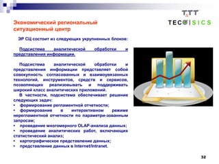 32
Экономический региональный
ситуационный центр
ЭР СЦ состоит из следующих укрупненных блоков:
Подсистема аналитической обработки и
представления информации.
Подсистема аналитической обработки и
представления информации представляет собой
совокупность согласованных и взаимоувязанных
технологий, инструментов, средств и сервисов,
позволяющих реализовывать и поддерживать
широкий класс аналитических приложений.
В частности, подсистема обеспечивает решение
следующих задач:
• формирование регламентной отчетности;
• формирование в интерактивном режиме
нерегламентной отчетности по параметри-зованным
запросам;
• проведение многомерного OLAP-анализа данных;
• проведение аналитических работ, включающих
статистический анализ;
• картографическое представление данных;
• представление данных в Internet/Intranet.
 