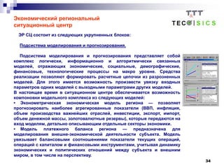 34
Экономический региональный
ситуационный центр
ЭР СЦ состоит из следующих укрупненных блоков:
Подсистема моделирования и прогнозирования.
Подсистема моделирования и прогнозирования представляет собой
комплекс логически, информационно и алгоритмически связанных
моделей, отражающих экономические, социальные, демографические,
финансовые, технологические процессы на макро уровне. Средства
реализации позволяют формировать расчетные цепочки из разрозненных
моделей. Для этого имеется возможность произвести увязку входных
параметров одних моделей с выходными параметрами других моделей.
В настоящее время в ситуационном центре обеспечивается возможность
компоновки модельного комплекса из следующих моделей:
• Эконометрическая экономическая модель региона — позволяет
прогнозировать наиболее агрегированные показатели (ВВП, инфляция,
объем производства важнейших отраслей, инвестиции, экспорт, импорт,
объем денежной массы, золотовалютные резервы), которые передаются на
вход моделям, детально описывающим отдельные секторы экономики.
• Модель платежного баланса региона — предназначена для
моделирования внешне-экономической деятельности субъекта. Модель
увязывает балансовыми соотношениями показатели текущих операций,
операций с капиталом и финансовыми инструментами, учитывая динамику
экономических и политических отношений между субъекта и внешним
миром, в том числе на перспективу.
 