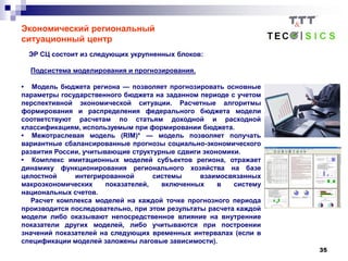 35
Экономический региональный
ситуационный центр
ЭР СЦ состоит из следующих укрупненных блоков:
Подсистема моделирования и прогнозирования.
• Модель бюджета региона — позволяет прогнозировать основные
параметры государственного бюджета на заданном периоде с учетом
перспективной экономической ситуации. Расчетные алгоритмы
формирования и распределения федерального бюджета модели
соответствуют расчетам по статьям доходной и расходной
классификациям, используемым при формировании бюджета.
• Межотраслевая модель (RIM)* — модель позволяет получать
вариантные сбалансированные прогнозы социально-экономического
развития России, учитывающие структурные сдвиги экономики.
• Комплекс имитационных моделей субъектов региона, отражает
динамику функционирования регионального хозяйства на базе
целостной интегрированной системы взаимосвязанных
макроэкономических показателей, включенных в систему
национальных счетов.
Расчет комплекса моделей на каждой точке прогнозного периода
производится последовательно, при этом результаты расчета каждой
модели либо оказывают непосредственное влияние на внутренние
показатели других моделей, либо учитываются при построении
значений показателей на следующих временных интервалах (если в
спецификации моделей заложены лаговые зависимости).
 