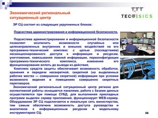 36
Экономический региональный
ситуационный центр
ЭР СЦ состоит из следующих укрупненных блоков:
Подсистема администрирования и информационной безопасности.
Подсистема администрирования и информационной безопасности
позволяет исключить возможности случайных или
целенаправленных внутренних и внешних воздействий на его
программно-технический комплекс с целью (последствием)
несанкционированного доступа к информации и ресурсам,
уничтожения, навязывания ложной информации, переконфигурации
программно-технического комплекса, изменения его
функционирования вплоть до вывода из действия.
Комплекс средств защиты обеспечивает возможность обработки,
хранения и передачи несекретной, секретной (на выделенных
рабочих местах — совершенно секретной) информации при условии
возможного ведения в помещениях совершенно секретных
переговоров.
Экономический региональный ситуационный центр региона для
коллективной работы оснащается панелями, работа с базами данных
осуществляется при помощи СУБД, для выполнения прикладных
программ выделен сервер приложений, функционирует WEB-сервер.
Оборудование ЭР СЦ подключается в локальную сеть министерства,
тем самым обеспечена возможность доступа руководства и
аналитиков к информационным ресурсам и модельному
инструментарию СЦ.
 