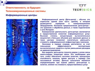 39
Ответственность за будущее:
Телекоммуникационные системы
Информационные центры
Информационный центр (Дата-центр) - обычно это
отдельное здание (или часть здания), в котором
размещается серверное и коммуникационное
оборудование. Основное предназначение дата-центра -
это хранение и обработка данных, а также подключение
к сети Интернет.
Коммерческая деятельность дата-центра заключается
в предоставлении клиентам информационных услуг.
Высокая степень концентрации вычислительных
мощностей и больших объемов для хранения данных в
таких центрах позволяет значительно уменьшить
стоимость информационной инфраструктуры компании.
Экономия в первую очередь достигается за счет
повышения эффективности эксплуатации
вычислительных средств и путем уменьшения расходов
на администрирование.
Как правило, дата-центр строится рядом с узлом связи
какого-нибудь оператора связи. Это необходимо для
того, чтобы обеспечить высокое качество, пропускную
способность каналов, время доступа к серверу (так
называемый аптайм). Данные показатели являются
определяющими при оценке работы дата-центра и,
конечно, влияют на стоимость предоставляемых услуг.
 