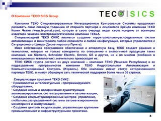 4
О Компании TECO SICS Group
Компания ТЕКО Специализированные Интеграционные Контрольные Системы продолжает
развивать свою славную традицию от старшего партнера и основателя бренда компании ТЕКО
Колин Чехия (www.tecomat.com), которая в свою очередь ведет свою историю от всемирно
известной чешской электроэнергетической компании TESLA.
Специализацией ТЕКО СИКС является создание территориально-распределенных систем
автоматизации и мониторинга любой сложности и любой конфигурации, которые управляются с
Ситуационного Центра (Диспетчерского Пункта).
Имея собственное программное обеспечение и аппаратную базу, ТЕКО создает решения и
технологии, которые не только конкуренты по отношению к аналогичной продукции таких
компаний, как Siemens, Schneider Electric, Omron, GE и другие, но и во многом (особенно в
инновационных технологиях) значительно превосходят их.
ТЕКО СИКС группа состоит из двух компаний – компания ТЕКО (Чешская Республика) и ее
подразделение программистов компании ТЕКО Индустриальная Автоматизация и
Компьютизированный Контроль (Израиль). Обе компании имеют статус авторизованного
партнера ТЕКО, и имеют обширную сеть технической поддержки более чем в 30 странах.
Специализация компаний ТЕКО СИКС:
• Производство интеллектуально - программируемого
оборудования;
• Создание новых и модернизация существующих
автоматизированных систем управления и автоматизации;
• Создание компьютеризированных центров управления,
глобально распределенной системы автоматизированного
мониторинга и коммуникаций;
• Создание центров визуализации, управляющие крупными
промышленными и инфраструктурными проектами.
 