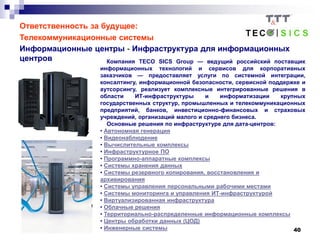 40
Ответственность за будущее:
Телекоммуникационные системы
Информационные центры - Инфраструктура для информационных
центров Компания TECO SICS Group — ведущий российский поставщик
информационных технологий и сервисов для корпоративных
заказчиков — предоставляет услуги по системной интеграции,
консалтингу, информационной безопасности, сервисной поддержке и
аутсорсингу, реализует комплексные интегрированные решения в
области ИТ-инфраструктуры и информатизации крупных
государственных структур, промышленных и телекоммуникационных
предприятий, банков, инвестиционно-финансовых и страховых
учреждений, организаций малого и среднего бизнеса.
Основные решения по инфраструктуре для дата-центров:
• Автономная генерация
• Видеонаблюдение
• Вычислительные комплексы
• Инфраструктурное ПО
• Программно-аппаратные комплексы
• Системы хранения данных
• Системы резервного копирования, восстановления и
архивирования
• Системы управления персональными рабочими местами
• Системы мониторинга и управления ИТ-инфраструктурой
• Виртуализированная инфраструктура
• Облачные решения
• Территориально-распределенные информационные комплексы
• Центры обработки данных (ЦОД)
• Инженерные системы
 