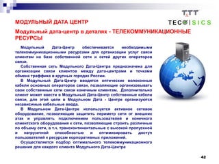 42
МОДУЛЬНЫЙ ДАТА ЦЕНТР
Модульный дата-центр в деталях - ТЕЛЕКОММУНИКАЦИОННЫЕ
РЕСУРСЫ
Модульный Дата-Центр обеспечивается необходимыми
телекоммуникационными ресурсами для организации услуг связи
клиентам на базе собственной сети и сетей других операторов
связи.
Собственная сеть Модульного Дата-Центра предназначена для
организации связи клиентов между дата-центрами и точками
обмена траффика в крупных городах России.
В Модульный Дата-Центр вводятся оптические волоконные
кабели основных операторов связи, позволяющие организовывать
свои собственные сети связи конечным клиентам. Дополнительно
клиент может ввести в Модульный Дата-Центр собственные кабели
связи, для этой цели в Модульном Дата - Центре организуются
независимые кабельные ввода.
В Модульном Дата-Центре используется активное сетевое
оборудование, позволяющие защитить периметр сети от внешних
атак и управлять подключением пользователей и конечного
клиентского оборудования к сети, позволяющие строить различные
по объему сети, в т.ч. трансконтинентальные с высокой пропускной
и нагрузочной способностью и оптимизировать доступ
пользователей к ресурсам корпоративных приложений.
Осуществляется подбор оптимального телекоммуникационного
решения для каждого клиента Модульного Дата-Центра
 