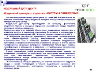 44
МОДУЛЬНЫЙ ДАТА ЦЕНТР
Модульный дата-центр в деталях - СИСТЕМЫ ОХЛАЖДЕНИЯ
Система кондиционирования реализуется по схеме N+1 и основывается на
принципе теплообмена между наружным воздухом и воздухом циркулирующем
в Модульном Дата-Центре.
Модульный Дата-Центр проектируется по принципу физического
разделения горячих и холодных коридоров, охлаждённый воздух подаётся
напрямую в холодные коридоры.
Применение двух этих подходов обеспечивает поддержание температуры и
влажности воздуха в серверных помещениях Дата-Центра в соответствии с
международными стандартами - 22 ± 4 градуса Цельсия, влажность 40 ±10 %.
В Модульном Дата-Центре применяется охлаждение вычислительных
залов, минимизирующее расход электроэнергии для охлаждения
вычислительного зала с помощью простого комплекса оборудования.
Количество необходимых компонентов существенно меньше, и, с точки зрения
термодинамики, концепция охлаждения предполагает только один уровень
трансформации в охлаждении в сравнении с существующими комплексами
оборудования, которые предполагают до трех или четырех уровней.
Ячейки представляет собой автономно функционирующее решение по
охлаждению, специально разработанное для охлаждения вычислительного
зала при максимальных температурах окружающего воздуха.
Рециркуляционный воздух охлаждается роторным теплообменником до
необходимой температуры.
В соответствии с четырьмя сезонами, эта система перемешивает наружный
воздух с низкой температурой с теплом, выделяемым серверами для
обеспечения оптимального соотношения температуры и влажности в
серверных залах.
 