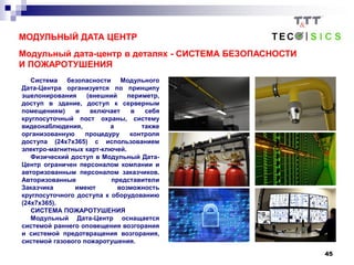 45
МОДУЛЬНЫЙ ДАТА ЦЕНТР
Модульный дата-центр в деталях - СИСТЕМА БЕЗОПАСНОСТИ
И ПОЖАРОТУШЕНИЯ
Система безопасности Модульного
Дата-Центра организуется по принципу
эшелонирования (внешний периметр,
доступ в здание, доступ к серверным
помещениям) и включает в себя
круглосуточный пост охраны, систему
видеонаблюдения, а также
организованную процедуру контроля
доступа (24x7x365) с использованием
электро-магнитных карт-ключей.
Физический доступ в Модульный Дата-
Центр ограничен персоналом компании и
авторизованным персоналом заказчиков.
Авторизованные представители
Заказчика имеют возможность
круглосуточного доступа к оборудованию
(24x7x365).
СИСТЕМА ПОЖАРОТУШЕНИЯ
Модульный Дата-Центр оснащается
системой раннего оповещения возгорания
и системой предотвращения возгорания,
системой газового пожаротушения.
 