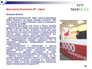 46
Дата-центр Казанского ИТ - парка
Описание объекта
Дата-центр Казанского ИТ - парка - один из крупнейших
ЦОДов Поволжья: его общая площадь составляет 1000
кв.м., рассчитан на 270 стойко-мест, имеет 2 независимых
энерговвода по 2,5 МВт.
Казанский Дата-центр стал пятым в России центром
обработки данных (ЦОД), получившим сертификацию Tier
III. При этом два из них построены только для нужд
собственника и не сдают свои мощности в аренду. Данное
событие можно считать поистине уникальным для
регионов России, сообщает пресс-служба ИТ-парка.
На сегодняшний день существует 4 уровня надежности
Tier. Международный стандарт надежности Tier III
определяет параметры резервирования инженерной
инфраструктуры.
Спроектированный в соответствии с данным
стандартом дата-центр позволяет проводить ремонтные
работы (включая замену компонентов системы,
добавление и удаление вышедшего из строя
оборудования) без остановки работы инженерных систем.
Уровень отказоустойчивости - это главное, на что
сегодня обращают внимание клиенты по выборе ЦОДа.
Это ключевой показатель, влияющий на сохранность
данных клиента в случае непредвиденного отключения
подачи электроэнергии или другом ЧП.
 