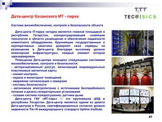 47
Дата-центр Казанского ИТ - парка
Система жизнеобеспечения, контроля и безопасности объекта
Дата-центр IT-парка сегодня является главной площадкой в
республике Татарстан, сконцентрировавшей новейшие
технологии в области размещения и обеспечения надежности
клиентского оборудования. Крупнейшие государственные и
корпоративные заказчики доверяют свои серверы на
размещение в Дата-центр благодаря высокому уровню
инженерной инфраструктуры, каждый элемент которой
зарезервирован.
Помещение Дата-центра оснащено следующими системами
жизнеобеспечения, контроля и безопасности:
- авторизированный доступ, включающий индивидуальные
пластиковые магнитные карты
- климат-контроль
- охрана и мониторинг помещений
- аварийная сигнализация с камерами
- системы безопасности
- автономное электропитание с источниками бесперебойного
питания и дизель-генераторными установками
- газовая система пожаротушения, датчики дыма
Дата-центр ГАУ «ИТ-парк» — это крупнейший ЦОД в
республике Татарстан. Дата-центр является одним из девяти
Дата-центров в России, сертифицированных согласно уровню
надежности Tier III международного стандарта Uptime Institute.
 