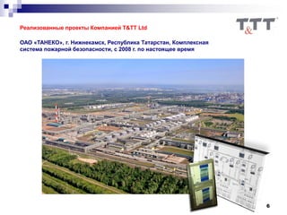 6
Реализованные проекты Компанией T&TT Ltd
ОАО «ТАНЕКО», г. Нижнекамск, Республика Татарстан, Комплексная
система пожарной безопасности, с 2008 г. по настоящее время
 
