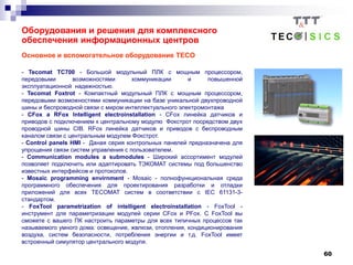 60
- Tecomat TC700 - Большой модульный ПЛК с мощным процессором,
передовыми возможностями коммуникации и повышенной
эксплуатационной надежностью.
- Tecomat Foxtrot - Компактный модульный ПЛК с мощным процессором,
передовыми возможностями коммуникации на базе уникальной двухпроводной
шины и беспроводной связи с миром интеллектуального электромонтажа
- CFox a RFox Intelligent electroinstallation - CFox линейка датчиков и
приводов с подключением к центральному модулю Фокстрот посредством двух
проводной шины CIB. RFox линейка датчиков и приводов с беспроводным
каналом связи с центральным модулем Фокстрот.
- Control panels HMI - Даная серия контрольных панелей предназначена для
упрощения связи систем управления с пользователем.
- Communication modules a submodules - Широкий ассортимент модулей
позволяет подключить или адаптировать ТЭКОМАТ системы под большенство
известных интерфейсов и протоколов.
- Mosaic programming envirnment - Mosaic - полнофункциональная среда
программного обеспечения для проектирования разработки и отладки
приложений для всех TECOMAT систем в соответствии с IEC 61131-3-
стандартом.
- FoxTool parametrization of intelligent electroinstallation - FoxTool -
инструмент для параметризации модулей серии CFox и РFox. С FoxTool вы
сможете с вашего ПК настроить параметры для всех типичных процессов так
называемого умного дома: освещение, жвлюзи, отопления, кондиционирования
воздуха, систем безопасности, потребления энергии и т.д. FoxTool имеет
встроенный симулятор центрального модуля.
Основное и вспомогательное оборудование TECO
Оборудования и решения для комплексного
обеспечения информационных центров
 