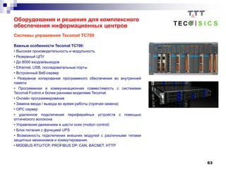 63
Системы управления Tecomat TC700
Важные особенности Tecomat TC700:
• Высокая производительность и модульность
• Резервный ЦПУ
• До 8000 входов/выходов
• Ethernet, USB, последовательные порты
• Встроенный Веб-сервер
• Резервное копирование программного обеспечения во внутренней
памяти
• Программная и коммуникационная совместимость с системами
Tecomat Foxtrot и более ранними моделями Tecomat
• Онлайн программирование
• Замена ввода / вывода во время работы (горячая замена)
• OPC сервер
• удаленное подключение периферийных устройств с помощью
оптического волокона
• Управлениe движением в шести осях (motion control)
• Блок питания с функцией UPS
• Возможность подключения внешних модулей с различными типами
защитных механизмов и коммутирования.
• MODBUS RTU/TCP, PROFIBUS DP, CAN, BACNET, HTTP
Оборудования и решения для комплексного
обеспечения информационных центров
 