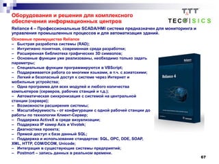 67
Reliance 4 – Профессиональные SCADA/HMI система предназначен для мониторинга и
управления промышленных процессов и для автоматизация зданий.
Основные преимущества Reliance
– Быстрая разработка системы (RAD);
– Интуитивно понятная, современная среда разработки;
– Расширенная библиотека графических 3D символов;
– Основные функции уже реализованы, необходимо только задать
параметры;
– Специальные функции программируются в VBScript;
– Поддерживается работа со многими языками, в т.ч. с азиатскими;
– Легкий и безопасный доступ к системе через Интернет и
мобильные устройства;
– Одна программа для всех модулей и любого количества
компьютеров (серверов, рабочих станций и т.д.);
– Автоматическая синхронизация с системой на центральной
станции (сервере);
– Возможности расширения системы;
– Масштабируемость - от конфигурации с одной рабочей станции до
работы по технологии Клиент-Сервер;
– Поддержка ActiveX в среде визуализации;
– Поддержка IP камер Axis и Vivotek;
– Диагностика проекта;
– Прямой доступ к базе данный SQL;
– Поддержка и использование стандартов: SQL, OPC, DDE, SOAP,
XML, HTTP, COM/DCOM, Unicode;
– Интеграция в существующие системы предприятий;
– Postmort – запись данных в реальном времени.
Оборудования и решения для комплексного
обеспечения информационных центров
 