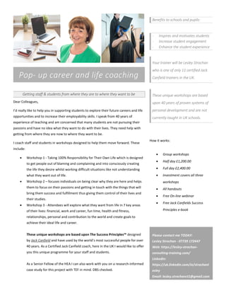 Pop- up career and life coaching
Getting staff & students from where they are to where they want to be
Dear Colleagues,
I’d really like to help you in supporting students to explore their future careers and life
opportunities and to increase their employability skills. I speak from 40 years of
experience of teaching and am concerned that many students are not pursuing their
passions and have no idea what they want to do with their lives. They need help with
getting from where they are now to where they want to be.
I coach staff and students in workshops designed to help them move forward. These
include:
 Workshop 1 - Taking 100% Responsibility for Their Own Life which is designed
to get people out of blaming and complaining and into consciously creating
the life they desire whilst working difficult situations like not understanding
what they want out of life.
 Workshop 2 – focuses individuals on being clear why they are here and helps
them to focus on their passions and getting in touch with the things that will
bring them success and fulfillment thus giving them control of their lives and
their studies.
 Workshop 3 - Attendees will explore what they want from life in 7 key areas
of their lives: financial, work and career, fun time, health and fitness,
relationships, personal and contribution to the world and create goals to
achieve their ideal life and career.
These unique workshops are based upon The Success Principles™ designed
by Jack Canfield and have used by the world’s most successful people for over
40 years. As a Certified Jack Canfield coach, here in the UK I would like to offer
you this unique programme for your staff and students.
As a Senior Fellow of the HEA I can also work with you on a research-informed
case study for this project with TEF in mind. DBS checked.
Benefits to schools and pupils:
- Inspires and motivates students
- Increase student engagement
- Enhance the student experience
Your trainer will be Lesley Strachan
who is one of only 11 certified Jack
Canfield trainers in the UK.
These unique workshops are based
upon 40 years of proven systems of
personal development and are not
currently taught in UK schools.
How it works:
 Group workshops
 Half day £1,200.00
 Full day £2,400.00
 Investment covers all three
workshops
 All handouts
 Free On-line webinar
 Free Jack Canfields Success
Principles e-book
Please contact me TODAY:
Lesley Strachan - 07739 172447
Web: https://lesley-strachan-
consulting-training.com/
LinkedIn:
https://uk.linkedin.com/in/strachanl
esley
Email: lesley.strachanct1@gmail.com
 
