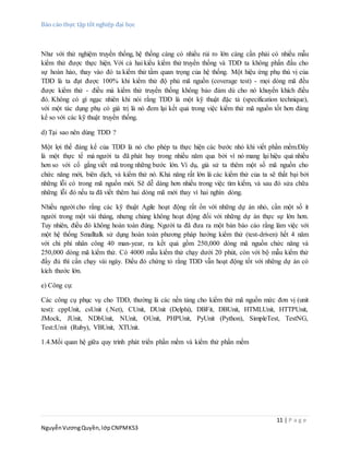 Báo cáo thực tập tốt nghiệp đại học
11 | P a g e
NguyễnVươngQuyền,lớpCNPMK53
Như với thử nghiệm truyền thống, hệ thống càng có nhiều rủi ro lớn càng cần phải có nhiều mẫu
kiểm thử được thực hiện. Với cả hai kiểu kiểm thử truyền thống và TDD ta không phấn đấu cho
sự hoàn hảo, thay vào đó ta kiểm thử tầm quan trọng của hệ thống. Một hiệu ứng phụ thú vị của
TDD là ta đạt được 100% khi kiểm thử độ phủ mã nguồn (coverage test) - mọi dòng mã đều
được kiểm thử - điều mà kiểm thử truyền thống không bảo đảm dù cho nó khuyến khích điều
đó. Không có gì ngạc nhiên khi nói rằng TDD là một kỹ thuật đặc tả (specification technique),
với một tác dụng phụ có giá trị là nó đem lại kết quả trong việc kiểm thử mã nguồn tốt hơn đáng
kể so với các kỹ thuật truyền thống.
d) Tại sao nên dùng TDD ?
Một lợi thế đáng kể của TDD là nó cho phép ta thực hiện các bước nhỏ khi viết phần mềm.Đây
là một thực tế mà người ta đã phát huy trong nhiều năm qua bởi vì nó mang lại hiệu quả nhiều
hơn so với cố gắng viết mã trong những bước lớn. Ví dụ, giả sử ta thêm một số mã nguồn cho
chức năng mới, biên dịch, và kiểm thử nó. Khả năng rất lớn là các kiểm thử của ta sẽ thất bại bởi
những lỗi có trong mã nguồn mới. Sẽ dễ dàng hơn nhiều trong việc tìm kiếm, và sau đó sửa chữa
những lỗi đó nếu ta đã viết thêm hai dòng mã mới thay vì hai nghìn dòng.
Nhiều người cho rằng các kỹ thuật Agile hoạt động rất ổn với những dự án nhỏ, cần một số ít
người trong một vài tháng, nhưng chúng không hoạt động đối với những dự án thực sự lớn hơn.
Tuy nhiên, điều đó không hoàn toàn đúng. Người ta đã đưa ra một bản báo cáo rằng làm việc với
một hệ thống Smalltalk sử dụng hoàn toàn phương pháp hướng kiểm thử (test-driven) hết 4 năm
với chi phí nhân công 40 man-year, ra kết quả gồm 250,000 dòng mã nguồn chức năng và
250,000 dòng mã kiểm thử. Có 4000 mẫu kiểm thử chạy dưới 20 phút, còn với bộ mẫu kiểm thử
đầy đủ thì cần chạy vài ngày. Điều đó chứng tỏ rằng TDD vẫn hoạt động tốt với những dự án có
kích thước lớn.
e) Công cụ:
Các công cụ phục vụ cho TDD, thường là các nền tảng cho kiểm thử mã nguồn mức đơn vị (unit
test): cppUnit, csUnit (.Net), CUnit, DUnit (Delphi), DBFit, DBUnit, HTMLUnit, HTTPUnit,
JMock, JUnit, NDbUnit, NUnit, OUnit, PHPUnit, PyUnit (Python), SimpleTest, TestNG,
Test::Unit (Ruby), VBUnit, XTUnit.
1.4.Mối quan hệ giữa quy trình phát triển phần mềm và kiểm thử phần mềm
 