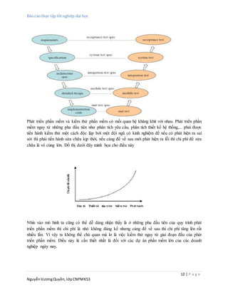 Báo cáo thực tập tốt nghiệp đại học
12 | P a g e
NguyễnVươngQuyền,lớpCNPMK53
Phát triển phần mềm và kiểm thử phần mềm có mối quan hệ khăng khít với nhau. Phát triển phần
mềm ngay từ những pha đầu tiên như phân tích yêu cầu, phân tích thiết kế hệ thống,... phải được
tiến hành kiểm thử một cách độc lập bởi một đội ngũ có kinh nghiệm để nếu có phát hiện ra sai
sót thì phải tiến hành sửa chữa kịp thời, nếu càng để về sau mới phát hiện ra lỗi thì chi phí để sửa
chữa là vô cùng lớn. Đồ thị dưới đây minh họa cho điều này
Nhìn vào mô hình ta cũng có thể dễ dàng nhận thấy là ở những pha đầu tiên của quy trình phát
triển phần mềm thì chi phí là nhỏ không đáng kể nhưng càng để về sau thì chi phí tăng lên rất
nhiều lần. Vì vậy ta không thể chủ quan mà lơ là việc kiểm thử ngay từ giai đoạn đầu của phát
triển phần mềm. Điều này là cần thiết nhất là đối với các dự án phần mềm lớn của các doanh
nghiệp ngày nay.
 