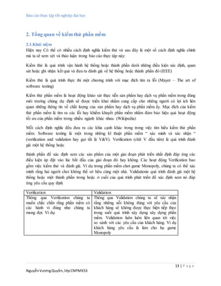 Báo cáo thực tập tốt nghiệp đại học
13 | P a g e
NguyễnVươngQuyền,lớpCNPMK53
2. Tổng quan về kiểm thử phần mềm
2.1.Khái niệm
Hiện nay Có thể có nhiều cách định nghĩa kiểm thử và sau đây là một số cách định nghĩa chính
mà ta sẽ xem xét và thảo luận trong báo cáo thực tập này:
Kiểm thử là quá trình vận hành hệ thống hoặc thành phần dưới những điều kiện xác định, quan
sát hoặc ghi nhận kết quả và đưa ra đánh giá về hệ thống hoặc thành phần đó (IEEE)
Kiểm thử là quá trình thực thi một chương trình với mục đích tìm ra lỗi (Mayer – The art of
software testing)
Kiểm thử phần mềm là hoạt động khảo sát thực tiễn sản phẩm hay dịch vụ phần mềm trong đúng
môi trường chúng dự định sẽ được triển khai nhằm cung cấp cho những người có lợi ích liên
quan những thông tin về chất lượng của sản phẩm hay dịch vụ phần mềm ấy. Mục đích của kiểm
thử phần mềm là tìm ra các lỗi hay khiếm khuyết phần mềm nhằm đảm bảo hiệu quả hoạt động
tối ưu của phần mềm trong nhiều ngành khác nhau. (Wikipedia)
Mỗi cách định nghĩa đều đưa ra các khía cạnh khác trong trong việc tìm hiểu kiểm thử phần
mềm. Software testing là một trong những kĩ thuật phần mềm “ xác minh và xác nhận “
(verification and validation hay gọi tắt là V&V). Verification (chữ V đầu tiên) là quá trình đánh
giá một hệ thống hoặc
thành phần để xác định xem các sản phẩm của một giai đoạn phát triển nhất định đáp ứng các
điều kiện áp đặt vào lúc bắt đầu của giai đoạn đó hay không. Các hoạt động Verification bao
gồm việc kiểm thử và đánh giá. Ví dụ trong phần mềm chơi game Monopoly, chúng ta có thể xác
minh rằng hai người choi không thể sở hữu cùng một nhà. Validationis quá trình đánh giá một hệ
thống hoặc một thành phần trong hoặc ở cuối của quá trình phát triển để xác định xem nó đáp
ứng yêu cầu quy định
Verification Validation
Thông qua Verification chúng ta
muốn chắc chắn rằng phần mềm có
các hành vi đúng như chúng ta
mong đợi. Ví dụ:
Thông qua Validation chúng ta sẽ xác nhận
rằng những nỗi không đúng với yêu cầu của
khách hàng sẽ không được thực hiện tiếp theo
trong suốt quá trình xây dựng xây dựng phần
mềm. Validation luôn luôn liên quan tới việc
so sánh với các yêu cầu của khách hàng. Ví dụ
khách hàng yêu cầu là làm cho họ game
Monopoly
 