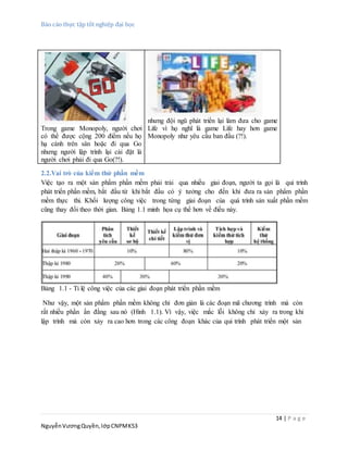 Báo cáo thực tập tốt nghiệp đại học
14 | P a g e
NguyễnVươngQuyền,lớpCNPMK53
Trong game Monopoly, người chơi
có thể được cộng 200 điểm nếu họ
hạ cánh trên sân hoặc đi qua Go
nhưng người lập trình lại cài đặt là
người chơi phải đi qua Go(?!).
nhưng đội ngũ phát triển lại làm đưa cho game
Life vì họ nghĩ là game Life hay hơn game
Monopoly như yêu cầu ban đầu (?!).
2.2.Vai trò của kiểm thử phần mềm
Việc tạo ra một sản phẩm phần mềm phải trải qua nhiều giai đoạn, người ta gọi là qui trình
phát triển phần mềm, bắt đầu từ khi bắt đầu có ý tưởng cho đến khi đưa ra sản phẩm phần
mềm thực thi. Khối lượng công việc trong từng giai đoạn của quá trình sản xuất phần mềm
cũng thay đổi theo thời gian. Bảng 1.1 minh họa cụ thể hơn về điều này.
Bảng 1.1 - Tỉ lệ công việc của các giai đoạn phát triển phần mềm
Như vậy, một sản phẩm phần mềm không chỉ đơn giản là các đoạn mã chương trình mà còn
rất nhiều phần ẩn đằng sau nó (Hình 1.1). Vì vậy, việc mắc lỗi không chỉ xảy ra trong khi
lập trình mà còn xảy ra cao hơn trong các công đoạn khác của qui trình phát triển một sản
 