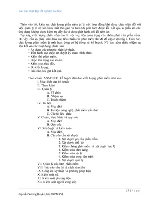 Báo cáo thực tập tốt nghiệp đại học
17 | P a g e
NguyễnVươngQuyền,lớpCNPMK53
Thêm vào đó, kiểm tra chất lượng phần mềm lại là một hoạt động khó được chấp nhận đối với
việc quản lý vì nó tốn kém, mất thời gian và hiếm khi phát hiện được lỗi. Kết quả là phần lớn các
ứng dụng không được kiểm tra đầy đủ và được phát hành với lỗi tiềm ẩn.
Tuy vậy, chất lượng phần mềm cao là một mục tiêu quan trọng của nhóm phát triển phần mềm.
Do vậy, cần và phải đảm bảo các tiêu chuẩn của phần mềm như đã đề cập ở chương 2. Đảm bảo
chất lượng phần mềm là một hoạt động có hệ thống và kế hoạch. Nó bao gồm nhiều nhiệm vụ
liên kết với các hoạt động chính sau:
+ Áp dụng các phương pháp kỹ thuật,
+ Tiến hành các cuộc xét duyệt kỹ thuật chính thức,
+ Kiểm thử phần mềm,
+ Buộc tôn trọng các chuẩn,
+ Kiểm soat thay đổi,
+ Đo chất lượng,
+ Báo cáo, lưu giữ kết quả.
Theo chuẩn ANSI/IEEE, kế hoạch đảm bảo chất lượng phần mềm như sau:
I. Mục đích của kế hoạch
II. Tham khảo
III. Quản lý
A. Tổ chức
B. Nhiệm vụ
C. Trách nhiệm
IV. Tài liệu
A. Mục đích
B. Tài liệu công nghệ phần mềm cần thiết
C. Các tài liệu khác
V. Chuẩn, thực hành và quy ước
A. Mục đích
B. Quy ước
VI. Xét duyệt và kiểm toán
A. Mục đích
B. Các yêu cầu xét duyệt
1. Xét duyệt yêu cầu phần mềm
2. Xét duyệt thiết kế
3. Kiểm chứng phần mềm và xét duyệt hợp lệ
4. Kiểm toán chức năng
5. Kiểm toán vật lý
6. Kiểm toán trong tiến trình
7. Xét duyệt quản lý
VII. Quản lý cấu hình phần mềm
VIII. Báo cáo vấn đề và cách sửa chữa
IX. Công cụ, kỹ thuật và phương pháp luận
X. Kiểm soát mã
XI. Kiểm soát phương tiện
XII. Kiểm soát người cung cấp
 