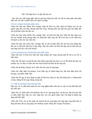 Báo cáo thực tập tốt nghiệp đại học
18 | P a g e
NguyễnVươngQuyền,lớpCNPMK53
XIII. Thu thập bảo trì và ghi nhớ báo cáo
Việc đảm bảo chất lượng phần mềm là một hoạt động bản chất cho bất kỳ nhóm phát triển phần
mềm nào sản xuất ra phần mềm cho người sử dụng.
2.5.Các kĩ thuật kiểm thử phần mềm
-Kiểm thử hộp đen (Black Box testing): dùng để kiểm tra chức năng mà không xem xét mã
nguồn cũng như cấu chúc chương trình bên trong. Thường kiểm thử hộp đen quan tâm nhiều đến
các bộ dữ liệu kiểm thử đầu vào.
-Kiểm thử hộp trắng (White Box testing): khác với kiểm thử hộp đen, kiểm thử hộp trắng xem
xét mọi module trong chương trình, các luồng thực hiện công việc để từ đó đưa ra các chiến lược
kế hoạch cụ thể cho việc kiểm thử.
-Kiểm thử hộp xám (Grey Box Testing): đây là một kĩ thuật kiểm thử mới dựa trên những đặc
tính của cả kiểm thử hộp đen và hộp trắng. Mục tiêu chính của kiểm thử hộp xám là kiểm thử các
ứng dụng trên nền web (web based).
2.6.Các giai đoạn hay cấp độ kiểm thử phần mềm
-Kiểm thử đơn vị (Unit test): kiểm thử từng module nhỏ trong chương trình để tìm ra các lỗi và
khắc phục.
-Kiểm thử tích hợp: sau khi đã thực hiện thành công kiểm thử đơn vị, ta sẽ tiến hành tích hợp các
module này với nhau và kiểm thử trên toàn bộ khối mã lệnh đã tích hợp này.
-Kiểm thử hệ thống (System test): kiểm thử trên toàn bộ ứng dụng.
-Kiểm thử chấp nhận (Acceptance Test): khâu này do khách hàng trực tiếp đảm nhận trước khi
bàn giao sản phẩm chính thức
-Kiểm thử hồi quy là hoạt động trợ giúp để đảm bảo rằng các thay đổi không đưa ra những hành
vi hoặc những lỗi bổ sung không mong đợi.
2.7. Một số loại hình kiểm thử phổ biến
Hiện nay, do sự phát triển mạnh mẽ của công nghệm phần mềm nên có một số loại hình kiểm thử
tiêu biểu như:
-Kiểm thử các phần mềm trên Desktop: đây là các ứng dụng được cài đặt trực tiếp trên máy tính
cá nhân nhằm thực hiện các chức năng theo yêu cầu người dùng. Đây vẫn đang là những ứng
dụng phổ biến nhất.
-Kiểm thử Web: với sự lớn mạnh của Internet thì các ứng dụng web cũng ngày càng phát triển và
đang dần thay thế các ứng dụng trên Desktop truyền thống như Google Document,...
 