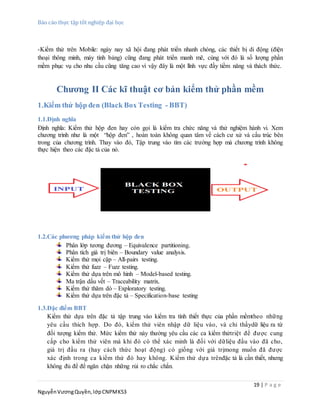 Báo cáo thực tập tốt nghiệp đại học
19 | P a g e
NguyễnVươngQuyền,lớpCNPMK53
-Kiểm thử trên Mobile: ngày nay xã hội đang phát triển nhanh chóng, các thiết bị di động (điện
thoại thông minh, máy tính bảng) cũng đang phát triển manh mẽ, cùng với đó là số lượng phần
mềm phục vụ cho nhu cầu cũng tăng cao vì vậy đây là một lĩnh vực đầy tiềm năng và thách thức.
Chương II Các kĩ thuật cơ bản kiểm thử phần mềm
1.Kiểm thử hộp đen (Black Box Testing - BBT)
1.1.Định nghĩa
Định nghĩa: Kiểm thử hộp đen hay còn gọi là kiểm tra chức năng và thử nghiệm hành vi. Xem
chương trình như là một “hộp đen” , hoàn toàn không quan tâm về cách cư xử và cấu trúc bên
trong của chương trình. Thay vào đó, Tập trung vào tìm các trường hợp mà chương trình không
thực hiện theo các đặc tả của nó.
1.2.Các phương pháp kiểm thử hộp đen
Phân lớp tương đương – Equivalence partitioning.
Phân tích giá trị biên – Boundary value analysis.
Kiểm thử mọi cặp – All-pairs testing.
Kiểm thử fuzz – Fuzz testing.
Kiểm thử dựa trên mô hình – Model-based testing.
Ma trận dấu vết – Traceability matrix.
Kiểm thử thăm dò – Exploratory testing.
Kiểm thử dựa trên đặc tả – Specification-base testing
1.3.Đặc điểm BBT
Kiểm thử dựa trên đặc tả tập trung vào kiểm tra tính thiết thực của phần mềmtheo những
yêu cầu thích hợp. Do đó, kiểm thử viên nhập dữ liệu vào, và chỉ thấydữ liệu ra từ
đối tượng kiểm thử. Mức kiểm thử này thường yêu cầu các ca kiểm thửtriệt để được cung
cấp cho kiểm thử viên mà khi đó có thể xác minh là đối với dữliệu đầu vào đã cho,
giá trị đầu ra (hay cách thức hoạt động) có giống với giá trịmong muốn đã được
xác định trong ca kiểm thử đó hay không. Kiểm thử dựa trênđặc tả là cần thiết, nhưng
không đủ để để ngăn chặn những rủi ro chắc chắn.
 