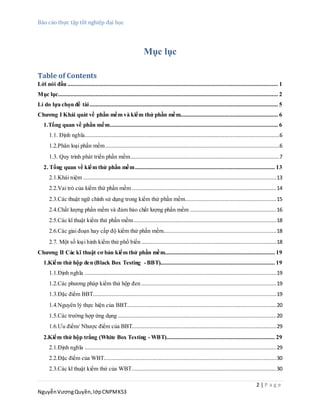 Báo cáo thực tập tốt nghiệp đại học
2 | P a g e
NguyễnVươngQuyền,lớpCNPMK53
Mục lục
Table of Contents
Lời nói đầu ...................................................................................................................................... 1
Mục lục............................................................................................................................................ 2
Lí do lựa chọn đề tài........................................................................................................................ 5
Chương I Khái quát về phần mềm và kiểm thử phần mềm.............................................................. 6
1.Tổng quan về phần mềm........................................................................................................... 6
1.1. Định nghĩa............................................................................................................................6
1.2.Phân loại phần mềm...............................................................................................................6
1.3. Quy trình phát triển phần mềm...............................................................................................7
2. Tổng quan về kiểm thử phần mềm......................................................................................... 13
2.1.Khái niệm ...........................................................................................................................13
2.2.Vai trò của kiểm thử phần mềm ............................................................................................14
2.3.Các thuật ngữ chính sử dụng trong kiểm thử phần mềm..........................................................15
2.4.Chất lượng phần mềm và đảm bảo chất lượng phần mềm .......................................................16
2.5.Các kĩ thuật kiểm thử phần mềm...........................................................................................18
2.6.Các giai đoạn hay cấp độ kiểm thử phần mềm........................................................................18
2.7. Một số loại hình kiểm thử phổ biến ......................................................................................18
Chương II Các kĩ thuật cơ bản kiểm thử phần mềm...................................................................... 19
1.Kiểm thử hộp đen (Black Box Testing -BBT)......................................................................... 19
1.1.Định nghĩa ..........................................................................................................................19
1.2.Các phương pháp kiểm thử hộp đen ......................................................................................19
1.3.Đặc điểm BBT.....................................................................................................................19
1.4.Nguyên lý thực hiện của BBT...............................................................................................20
1.5.Các trường hợp ứng dụng .....................................................................................................20
1.6.Ưu điểm/ Nhược điểm của BBT............................................................................................29
2.Kiểm thử hộp trắng (White Box Testing - WBT)..................................................................... 29
2.1.Định nghĩa ..........................................................................................................................29
2.2.Đặc điểm của WBT..............................................................................................................30
2.3.Các kĩ thuật kiểm thử của WBT............................................................................................30
 