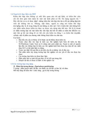 Báo cáo thực tập tốt nghiệp đại học
20 | P a g e
NguyễnVươngQuyền,lớpCNPMK53
1.4.Nguyên lý thực hiện của BBT
Kiểm thử hộp đen không có mối liên quan nào tới mã lệnh, và kiểm thử viên
chỉ rất đơn giản tâm niệm là: một mã lệnh phải có lỗi. Sử dụng nguyên tắc “
Hãy đòi hỏi và ta sẽ được nhận”, những kiểm thử viên hộp đen tìm ra lỗi mà những lậptrình
viên đã không tìm ra. Nhưng, mặt khác, người ta cũng nói kiểm thử hộp
đen“giống như là đi trong bóng tối mà không có đèn vậy”, bởi vì kiểm thử viên không biết
các phần mềm được kiểm tra thực sự được xây dựng như thế nào. Đó là lý domà
có nhiều trường hợp mà một kiểm thử viên hộp đen viết rất nhiều ca kiểm thử đểkiểm tra
một thứ gì đó mà đáng lẽ có thể chỉ cần kiểm tra bằng 1 ca kiểm thử duynhất,
và/hoặc một số phần của chương trình không được kiểm tra chút nào.
Các bước :
o Ban đầu yêu cầu và thông số kỹ thuật của hệ thống được kiểm tra.
o Tester chọn đầu vào hợp lệ (tích cực thử nghiệm kịch bản) để kiểm tra liệu
SUT(Software Under Test) xử lý chúng một cách chính xác. Ngoài ra một số nguyên
liệu đầu vào không hợp lệ (tiêu cực thử nghiệm kịch bản) được lựa chọn để xác minh
rằng SUT có thể phát hiện ra chúng.
o Tester xác định kết quả đầu ra dự kiến cho tất cả những yếu tố đầu vào.
o Thử phần mềm xây dựng trường hợp thử nghiệm với các yếu tố đầu vào được lựa
chọn.
o Các trường hợp kiểm tra được thực hiện.
o Phần mềm thử so sánh kết quả thực tế với kết quả mong đợi.
o Khuyết tật nếu có được cố định và thử nghiệm lại.
1.5.Các trường hợp ứng dụng
 Phân lớp tương đương - Equivalence partitioning.
Ý tưởng : phân hoạch miền dữ liệu vào thành các dữ liệu có lien hệ với nhau
Mỗi lớp dùng để kiểm thử 1 chức năng , gọi là lớp tương đương.
 