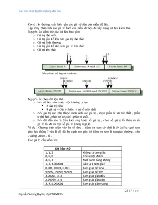 Báo cáo thực tập tốt nghiệp đại học
22 | P a g e
NguyễnVươngQuyền,lớpCNPMK53
Cơ sở : lỗi thường xuất hiện gần các giá trị biên của miền dữ liệu.
Tập trung phân tích các giá trị biên của miền dữ liệu để xây dựng dữ liệu kiểm thử.
Nguyên tắc kiểm thử các dữ liệu bao gồm:
o Giá trị nhỏ nhất.
o Giá trị gần kề lớn hơn giá trị nhỏ nhất.
o Giá trị bình thường.
o Giá trị gần kề nhỏ hơn giá trị lớn nhất
o Giá trị lớn nhất
Nguyên tắc chọn dữ liệu thử
o Nếu dữ liệu vào thuộc một khoảng , chọn
 2 Giá trị biên.
 4 giá trị = Giá trị biên ± sai số nhỏ nhất
o Nếu giá trị vào phụ thuộc danh sách các giá trị , chọn phần tử lớn thứ nhất , phần
tử thứ hai , phần tử kế cuối , phần tử cuối.
o Nếu dữ đầu vào là điều kiện ràng buộc số giá trị , chọn số giá trị tối thiểu và số
giá trị tối đa và một số giá trị không hợp lệ.
Ví dụ : Chương trình nhận vào ba số thực , kiểm tra xem có phải là độ dài ba cạnh tam
giác hay không ? nếu là độ dài ba cạnh tam giác thì kiểm tra xem là tam giác thường , cân
, vuông , nhọn , tù .
Các giá trị cần kiểm tra:
Dữ liệu thử
1, 1, 2 Không là tam giác
0, 0, 0 Chỉ là một điểm
4, 0, 3 Một cạnh bằng không
1, 2, 3.000001 Gần là 1 tam giác
0.001, 0.001, 0.001 Tam giác rất nhỏ
99999, 99999, 99999 Tam giác rất lớn
3.00001, 3, 3 Tam giác gần đều
2.99999, 3, 4 Tam giác gần cân
3, 4, 5.000001 Tam giác gần vuông
 