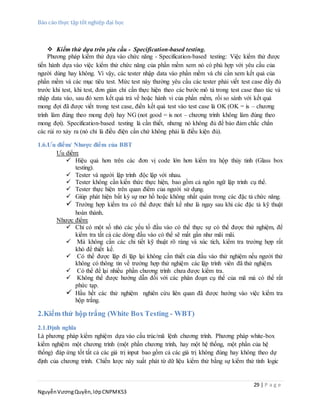 Báo cáo thực tập tốt nghiệp đại học
29 | P a g e
NguyễnVươngQuyền,lớpCNPMK53
 Kiểm thử dựa trên yêu cầu - Specification-based testing.
Phương pháp kiểm thử dựa vào chức năng - Specification-based testing: Việc kiểm thử được
tiến hành dựa vào việc kiểm thử chức năng của phần mềm xem nó có phù hợp với yêu cầu của
người dùng hay không. Vì vậy, các tester nhập data vào phần mềm và chỉ cần xem kết quả của
phần mềm và các mục tiêu test. Mức test này thường yêu cầu các tester phải viết test case đầy đủ
trước khi test, khi test, đơn giản chỉ cần thực hiện theo các bước mô tả trong test case thao tác và
nhập data vào, sau đó xem kết quả trả về hoặc hành vi của phần mềm, rồi so sánh với kết quả
mong đợi đã được viết trong test case, điền kết quả test vào test case là OK (OK = is – chương
trình làm đúng theo mong đợi) hay NG (not good = is not – chương trình không làm đúng theo
mong đợi). Specification-based testing là cần thiết, nhưng nó không đủ để bảo đảm chắc chắn
các rủi ro xảy ra (nó chỉ là điều điện cần chứ không phải là điều kiện đủ).
1.6.Ưu điểm/ Nhược điểm của BBT
Ưu diểm:
 Hiệu quả hơn trên các đơn vị code lớn hơn kiểm tra hộp thủy tinh (Glass box
testing).
 Tester và người lập trình độc lập với nhau.
 Tester không cần kiến thức thực hiện, bao gồm cả ngôn ngữ lập trình cụ thể.
 Tester thực hiện trên quan điểm của người sử dụng.
 Giúp phát hiện bất kỳ sự mơ hồ hoặc không nhất quán trong các đặc tả chức năng.
 Trường hợp kiểm tra có thể được thiết kế như là ngay sau khi các đặc tả kỹ thuật
hoàn thành.
Nhược điểm:
 Chỉ có một số nhỏ các yếu tố đầu vào có thể thực sự có thể được thử nghiệm, để
kiểm tra tất cả các dòng đầu vào có thể sẽ mất gần như mãi mãi.
 Mà không cần các chi tiết kỹ thuật rõ ràng và xúc tích, kiểm tra trường hợp rất
khó để thiết kế.
 Có thể được lặp đi lặp lại không cần thiết của đầu vào thử nghiệm nếu người thử
không có thông tin về trường hợp thử nghiệm các lập trình viên đã thử nghiệm.
 Có thể để lại nhiều phần chương trình chưa được kiểm tra.
 Không thể được hướng dẫn đối với các phân đoạn cụ thể của mã mà có thể rất
phức tạp.
 Hầu hết các thử nghiệm nghiên cứu liên quan đã được hướng vào việc kiểm tra
hộp trắng.
2.Kiểm thử hộp trắng (White Box Testing - WBT)
2.1.Định nghĩa
Là phương pháp kiểm nghiệm dựa vào cấu trúc/mã lệnh chương trình. Phương pháp white-box
kiểm nghiệm một chương trình (một phần chương trình, hay một hệ thống, một phần của hệ
thống) đáp ứng tốt tất cả các giá trị input bao gồm cả các giá trị không đúng hay không theo dự
định của chương trình. Chiến lược này xuất phát từ dữ liệu kiểm thử bằng sự kiểm thử tính logic
 