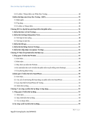 Báo cáo thực tập tốt nghiệp đại học
3 | P a g e
NguyễnVươngQuyền,lớpCNPMK53
2.4.Ưu điểm / Nhược điểm của White Box Testing......................................................................34
3.Kiểm thử hộp xám (Gray Box Testing - GBT)......................................................................... 35
3.1.Định nghĩa ..........................................................................................................................35
3.2.Ứng dụng ............................................................................................................................35
3.3.Ưu điểm và Nhược điểm ......................................................................................................35
Chương III Các cấp độ hay giai đoạn kiểm thử phần mềm............................................................ 36
1. Kiểm thử đơn vị (Unit Testing)............................................................................................... 36
2. Kiểm thử tích hợp (Integration Test)...................................................................................... 37
2.1.Tích hợp từ trên xuống.........................................................................................................38
2.2.Tích hợp từ dưới lên.............................................................................................................39
3. Kiểm thử hồi quy.................................................................................................................... 41
4. Kiểm thử hệ thống (System Testing)....................................................................................... 41
5. Kiểm thử chấp nhận (Acceptance Testing)............................................................................. 42
Chương IVMột số loại hình kiểm thử hiện nay............................................................................. 43
1.Tổng quan về kiểm thử Website .............................................................................................. 43
1.1.Giới thiệu............................................................................................................................43
1.2.Khái niệm ...........................................................................................................................45
1.3.Mục đích của kiểm thử Website............................................................................................45
1.4.So sánh kiểm thử web với kiểm thử phần mềm truyền thống (trên Desktop).............................46
1.5.Các phương pháp testing ......................................................................................................49
2.Khái quát về kiểm thử trên SmartPhone................................................................................. 50
2.1.Giới thiệu............................................................................................................................50
2.2. Các yếu tố ảnh hưởng đến hoạt động của phần mềm trên SmartPhone ....................................51
2.3.Lựa chọn thiết bị SmartPhone để Testing...............................................................................51
2.4. Kiểm thử tự động................................................................................................................51
Chương V các công cụ kiểm thử tự động và ứng dụng................................................................... 53
1. Tổng quan về kiểm thử tự động.............................................................................................. 53
1.1. Khái niệm...........................................................................................................................53
1.2. Quy trình kiểm thử tự động..................................................................................................53
1.3. Ưu và nhược điểm...............................................................................................................54
2.Các công cụ hỗ trợ kiểm thử tự động....................................................................................... 55
 