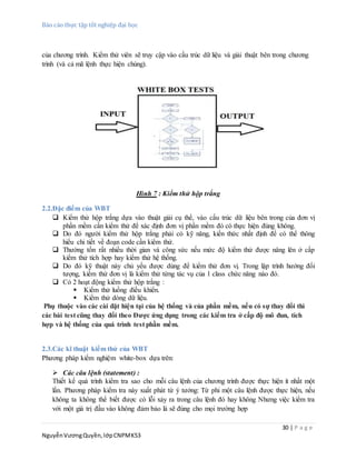 Báo cáo thực tập tốt nghiệp đại học
30 | P a g e
NguyễnVươngQuyền,lớpCNPMK53
của chương trình. Kiểm thử viên sẽ truy cập vào cấu trúc dữ liệu và giải thuật bên trong chương
trình (và cả mã lệnh thực hiện chúng).
Hình 7 : Kiểm thử hộp trắng
2.2.Đặc điểm của WBT
 Kiểm thử hộp trắng dựa vào thuật giải cụ thể, vào cấu trúc dữ liệu bên trong của đơn vị
phần mềm cần kiểm thử để xác định đơn vị phần mềm đó có thực hiện đúng không.
 Do đó người kiểm thử hộp trắng phải có kỹ năng, kiến thức nhất định để có thể thông
hiểu chi tiết về đoạn code cần kiểm thử.
 Thường tốn rất nhiều thời gian và công sức nếu mức độ kiểm thử được nâng lên ở cấp
kiểm thử tích hợp hay kiểm thử hệ thống.
 Do đó kỹ thuật này chủ yếu được dùng để kiểm thử đơn vị. Trong lập trình hướng đối
tượng, kiểm thử đơn vị là kiểm thử từng tác vụ của 1 class chức năng nào đó.
 Có 2 hoạt động kiểm thử hộp trắng :
 Kiểm thử luồng điều khiển.
 Kiểm thử dòng dữ liệu.
Phụ thuộc vào các cài đặt hiện tại của hệ thống và của phần mềm, nếu có sự thay đổi thì
các bài test cũng thay đổi theo Được ứng dụng trong các kiểm tra ở cấp độ mô đun, tích
hợp và hệ thống của quá trình test phần mềm.
2.3.Các kĩ thuật kiểm thử của WBT
Phương pháp kiểm nghiệm white-box dựa trên:
 Các câu lệnh (statement) :
Thiết kế quá trình kiểm tra sao cho mỗi câu lệnh của chương trình được thực hiện ít nhất một
lần. Phương pháp kiểm tra này xuất phát từ ý tưởng: Từ phi một câu lệnh được thực hiện, nếu
không ta không thể biết được có lỗi xảy ra trong câu lệnh đó hay không Nhưng việc kiểm tra
với một giá trị đầu vào không đảm bảo là sẽ đúng cho mọi trường hợp
 