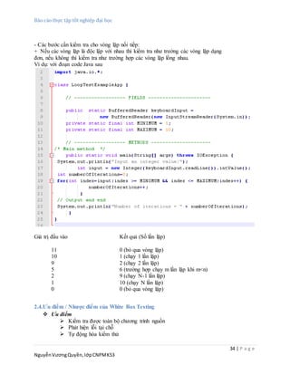 Báo cáo thực tập tốt nghiệp đại học
34 | P a g e
NguyễnVươngQuyền,lớpCNPMK53
- Các bước cần kiểm tra cho vòng lặp nối tiếp:
+ Nếu các vòng lặp là độc lập với nhau thì kiểm tra như trường các vòng lặp dạng
đơn, nếu không thì kiểm tra như trường hợp các vòng lặp lồng nhau.
Ví dụ: với đoạn code Java sau
Giá trị đầu vào Kết quả (Số lần lặp)
11 0 (bỏ qua vòng lặp)
10 1 (chạy 1 lần lặp)
9 2 (chạy 2 lần lặp)
5 6 (trường hợp chạy m lần lặp khi m<n)
2 9 (chạy N-1 lần lặp)
1 10 (chạy N lần lặp)
0 0 (bỏ qua vòng lặp)
2.4.Ưu điểm / Nhược điểm của White Box Testing
 Ưu điểm
 Kiểm tra được toàn bộ chương trình nguồn
 Phát hiện lỗi tại chỗ
 Tự động hóa kiểm thử
 