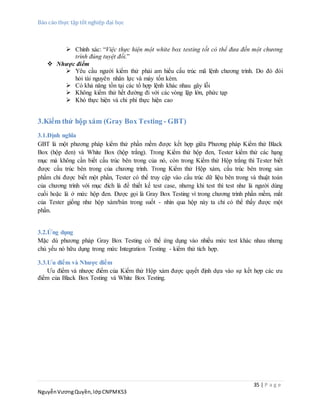 Báo cáo thực tập tốt nghiệp đại học
35 | P a g e
NguyễnVươngQuyền,lớpCNPMK53
 Chính xác: “Việc thực hiện một white box testing tốt có thể đưa đến một chương
trình đúng tuyệt đối.”
 Nhược điểm
 Yêu cầu người kiểm thử phải am hiểu cấu trúc mã lệnh chương trình. Do đó đòi
hỏi tài nguyên nhân lực và máy tốn kém.
 Có khả năng tồn tại các tổ hợp lệnh khác nhau gây lỗi
 Không kiểm thử hết đường đi với các vòng lặp lớn, phức tạp
 Khó thực hiện và chi phí thực hiện cao
3.Kiểm thử hộp xám (Gray Box Testing - GBT)
3.1.Định nghĩa
GBT là một phương pháp kiểm thử phần mềm được kết hợp giữa Phương pháp Kiểm thử Black
Box (hộp đen) và White Box (hộp trắng). Trong Kiểm thử hộp đen, Tester kiểm thử các hạng
mục mà không cần biết cấu trúc bên trong của nó, còn trong Kiểm thử Hộp trắng thì Tester biết
được cấu trúc bên trong của chương trình. Trong Kiểm thử Hộp xám, cấu trúc bên trong sản
phẩm chỉ được biết một phần, Tester có thể truy cập vào cấu trúc dữ liệu bên trong và thuật toán
của chương trình với mục đích là để thiết kế test case, nhưng khi test thì test như là người dùng
cuối hoặc là ở mức hộp đen. Được gọi là Gray Box Testing vì trong chương trình phần mềm, mắt
của Tester giống như hộp xám/bán trong suốt - nhìn qua hộp này ta chỉ có thể thấy được một
phần.
3.2.Ứng dụng
Mặc dù phương pháp Gray Box Testing có thể ứng dụng vào nhiều mức test khác nhau nhưng
chủ yếu nó hữu dụng trong mức Integration Testing - kiểm thử tích hợp.
3.3.Ưu điểm và Nhược điểm
Ưu điểm và nhược điểm của Kiểm thử Hộp xám được quyết định dựa vào sự kết hợp các ưu
điểm của Black Box Testing và White Box Testing.
 